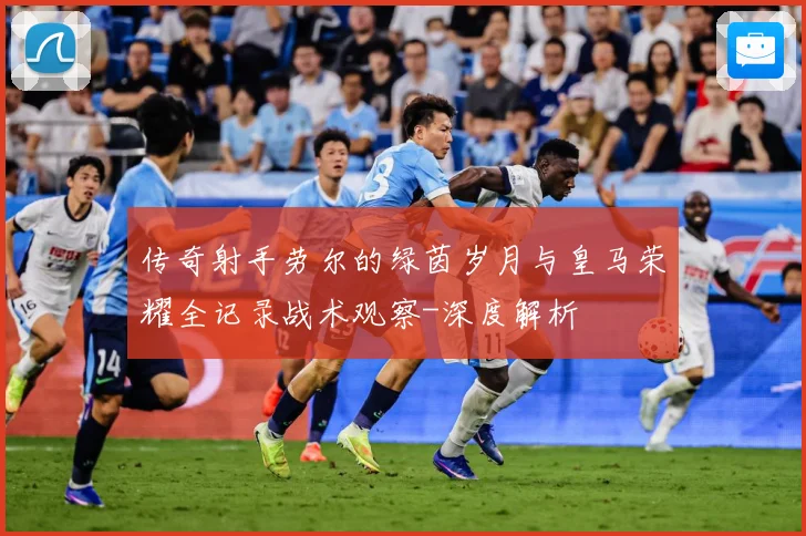 传奇射手劳尔的绿茵岁月与皇马荣耀全记录战术观察-深度解析