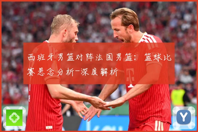 西班牙男篮对阵法国男篮：篮球比赛悬念分析-深度解析