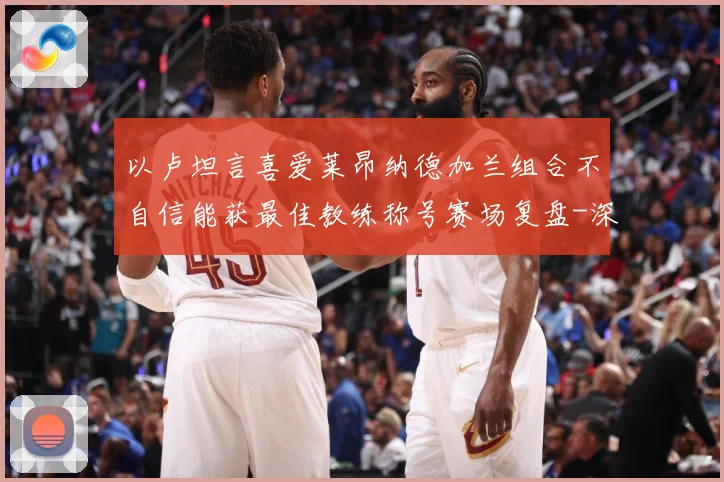 以卢坦言喜爱莱昂纳德加兰组合不自信能获最佳教练称号赛场复盘-深度解析