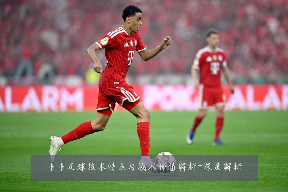 卡卡足球技术特点与战术价值解析-深度解析